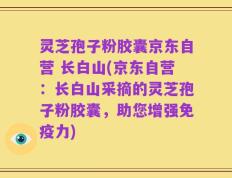 灵芝孢子粉胶囊京东自营 长白山(京东自营：长白山采摘的灵芝孢子粉胶囊，助您增强免疫力)