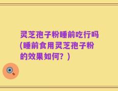 灵芝孢子粉睡前吃行吗(睡前食用灵芝孢子粉的效果如何？)
