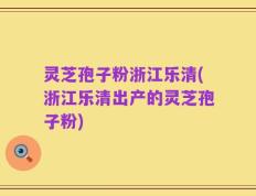灵芝孢子粉浙江乐清(浙江乐清出产的灵芝孢子粉)