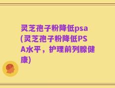 灵芝孢子粉降低psa(灵芝孢子粉降低PSA水平，护理前列腺健康)