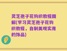灵芝孢子花钩织教程图解(学习灵芝孢子花钩织教程，自制美观实用的饰品)