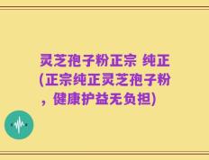 灵芝孢子粉正宗 纯正(正宗纯正灵芝孢子粉，健康护益无负担)