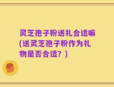 灵芝孢子粉送礼合适嘛(送灵芝孢子粉作为礼物是否合适？)