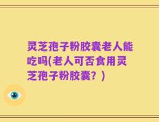 灵芝孢子粉胶囊老人能吃吗(老人可否食用灵芝孢子粉胶囊？)