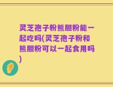 灵芝孢子粉熊胆粉能一起吃吗(灵芝孢子粉和熊胆粉可以一起食用吗)