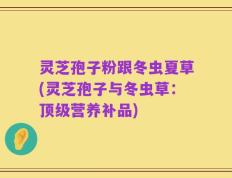 灵芝孢子粉跟冬虫夏草(灵芝孢子与冬虫草：顶级营养补品)