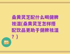 桑黄灵芝配什么喝健脾祛湿(桑黄灵芝怎样搭配饮品更助于健脾祛湿？)