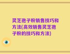 灵芝孢子粉销售技巧和方法(高效销售灵芝孢子粉的技巧和方法)