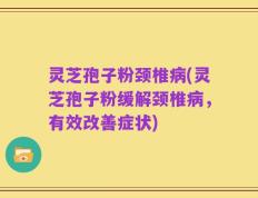 灵芝孢子粉颈椎病(灵芝孢子粉缓解颈椎病，有效改善症状)
