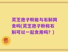 灵芝孢子粉能与石斛同食吗(灵芝孢子粉和石斛可以一起食用吗？)