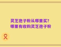 灵芝孢子粉从哪里买？哪里有收购灵芝孢子粉
