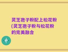 灵芝孢子粉配上松花粉(灵芝孢子粉与松花粉的完美融合