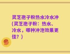 灵芝孢子粉热水冷水冲(灵芝孢子粉：热水、冷水，哪种冲泡效果更佳？)