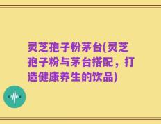灵芝孢子粉茅台(灵芝孢子粉与茅台搭配，打造健康养生的饮品)