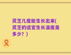 灵芝几度能生长出来(灵芝的适宜生长温度是多少？)