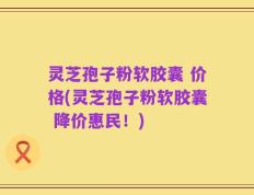 灵芝孢子粉软胶囊 价格(灵芝孢子粉软胶囊 降价惠民！)