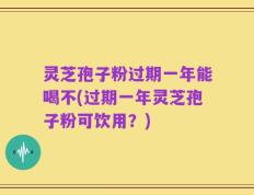 灵芝孢子粉过期一年能喝不(过期一年灵芝孢子粉可饮用？)
