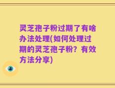 灵芝孢子粉过期了有啥办法处理(如何处理过期的灵芝孢子粉？有效方法分享)