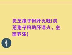 灵芝孢子粉肝火旺(灵芝孢子粉助肝清火，全面养生)