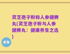 灵芝孢子粉和人参健脾丸(灵芝孢子粉与人参健脾丸：健康养生之选)