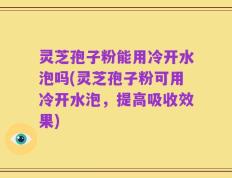 灵芝孢子粉能用冷开水泡吗(灵芝孢子粉可用冷开水泡，提高吸收效果)