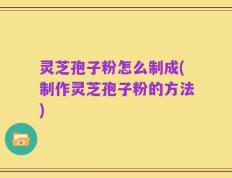 灵芝孢子粉怎么制成(制作灵芝孢子粉的方法)