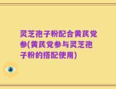 灵芝孢子粉配合黄芪党参(黄芪党参与灵芝孢子粉的搭配使用)