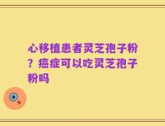 心移植患者灵芝孢子粉？癌症可以吃灵芝孢子粉吗