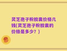 灵芝孢子粉胶囊价格几钱(灵芝孢子粉胶囊的价格是多少？)