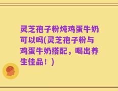 灵芝孢子粉炖鸡蛋牛奶可以吗(灵芝孢子粉与鸡蛋牛奶搭配，喝出养生佳品！)