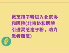 灵芝孢子粉进入北京协和医院(北京协和医院引进灵芝孢子粉，助力患者康复)