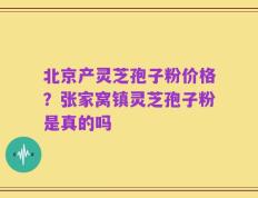 北京产灵芝孢子粉价格？张家窝镇灵芝孢子粉是真的吗