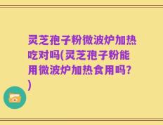 灵芝孢子粉微波炉加热吃对吗(灵芝孢子粉能用微波炉加热食用吗？)
