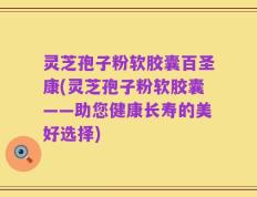 灵芝孢子粉软胶囊百圣康(灵芝孢子粉软胶囊——助您健康长寿的美好选择)