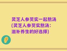 灵芝人参芡实一起熬汤(灵芝人参芡实熬汤：滋补养生的好选择)