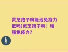 灵芝孢子粉能治免疫力低吗(灵芝孢子粉：增强免疫力？