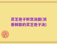灵芝孢子粉煲汤甜(浓香鲜甜的灵芝孢子汤)