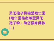 灵芝孢子粉破壁睦仁堂(睦仁堂推出破壁灵芝孢子粉，助您强身健体！)