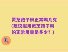 灵芝孢子粉正常喝几克(建议服用灵芝孢子粉的正常用量是多少？)
