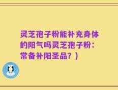 灵芝孢子粉能补充身体的阳气吗灵芝孢子粉：常备补阳圣品？)