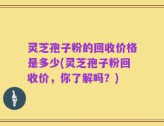 灵芝孢子粉的回收价格是多少(灵芝孢子粉回收价，你了解吗？)