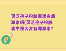 灵芝孢子粉胶囊里有雌激素吗(灵芝孢子粉胶囊中是否含有雌激素？)