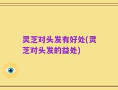 灵芝对头发有好处(灵芝对头发的益处)