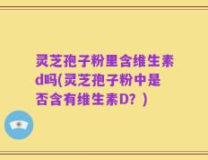 灵芝孢子粉里含维生素d吗(灵芝孢子粉中是否含有维生素D？)