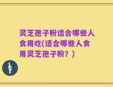 灵芝孢子粉适合哪些人食用吃(适合哪些人食用灵芝孢子粉？)