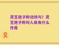 灵芝孢子粉功效与？灵芝孢子粉对人体有什么作用