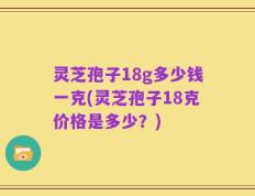 灵芝孢子18g多少钱一克(灵芝孢子18克价格是多少？)