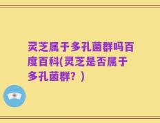 灵芝属于多孔菌群吗百度百科(灵芝是否属于多孔菌群？)