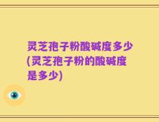 灵芝孢子粉酸碱度多少(灵芝孢子粉的酸碱度是多少)