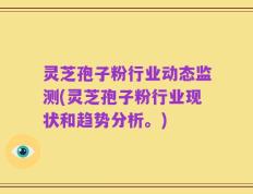 灵芝孢子粉行业动态监测(灵芝孢子粉行业现状和趋势分析。)